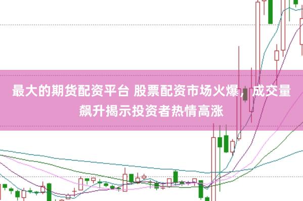 最大的期货配资平台 股票配资市场火爆，成交量飙升揭示投资者热情高涨