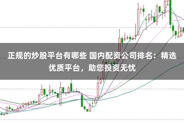 正规的炒股平台有哪些 国内配资公司排名：精选优质平台，助您投资无忧
