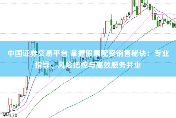 中国证券交易平台 掌握股票配资销售秘诀：专业指导、风险把控与高效服务并重