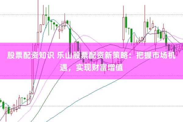 股票配资知识 乐山股票配资新策略：把握市场机遇，实现财富增值