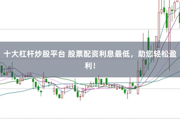 十大杠杆炒股平台 股票配资利息最低，助您轻松盈利！