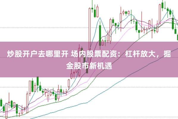 炒股开户去哪里开 场内股票配资：杠杆放大，掘金股市新机遇
