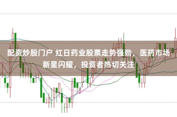 配资炒股门户 红日药业股票走势强劲，医药市场新星闪耀，投资者热切关注