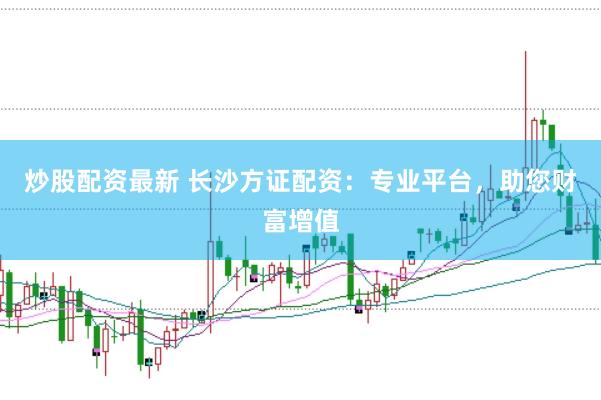 炒股配资最新 长沙方证配资：专业平台，助您财富增值