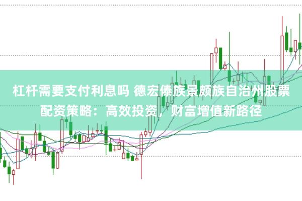 杠杆需要支付利息吗 德宏傣族景颇族自治州股票配资策略：高效投资，财富增值新路径