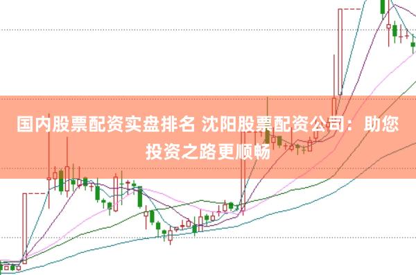 国内股票配资实盘排名 沈阳股票配资公司：助您投资之路更顺畅