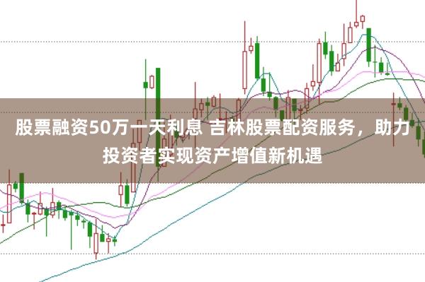 股票融资50万一天利息 吉林股票配资服务，助力投资者实现资产增值新机遇