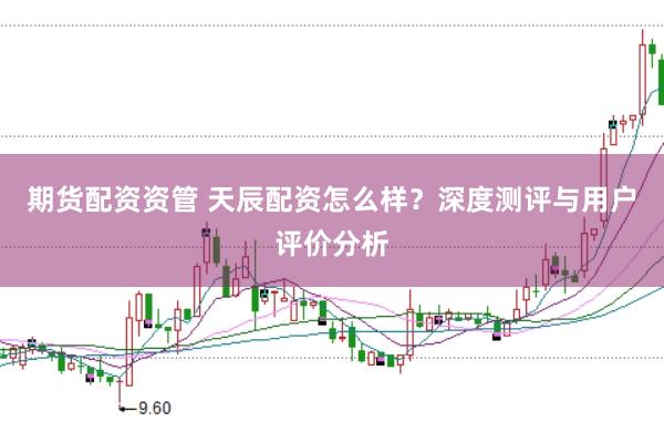 期货配资资管 天辰配资怎么样？深度测评与用户评价分析