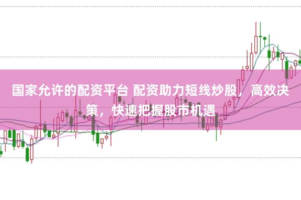 国家允许的配资平台 配资助力短线炒股，高效决策，快速把握股市机遇