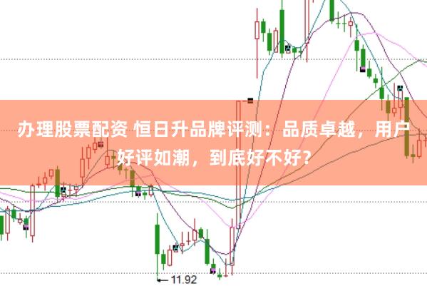办理股票配资 恒日升品牌评测：品质卓越，用户好评如潮，到底好不好？