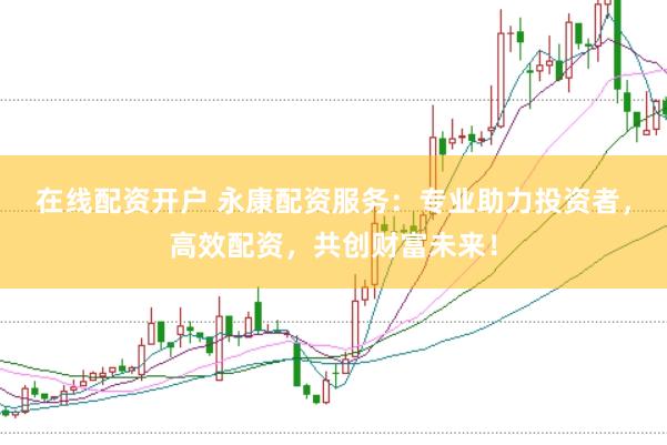 在线配资开户 永康配资服务：专业助力投资者，高效配资，共创财富未来！