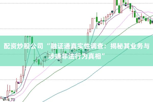 配资炒股公司 “融证通真实性调查：揭秘其业务与涉嫌非法行为真相”