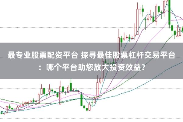 最专业股票配资平台 探寻最佳股票杠杆交易平台：哪个平台助您放大投资效益？
