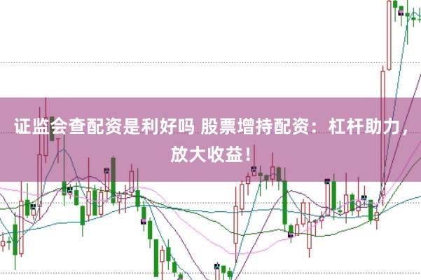 证监会查配资是利好吗 股票增持配资：杠杆助力，放大收益！