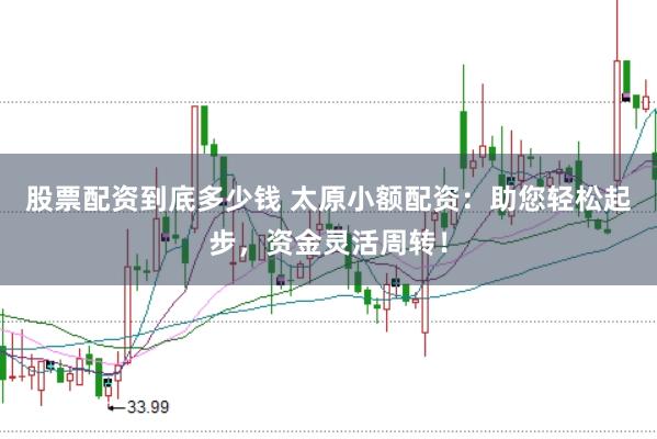 股票配资到底多少钱 太原小额配资：助您轻松起步，资金灵活周转！
