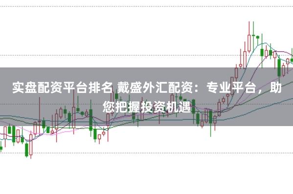 实盘配资平台排名 戴盛外汇配资：专业平台，助您把握投资机遇
