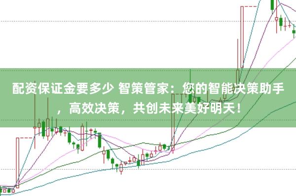 配资保证金要多少 智策管家：您的智能决策助手，高效决策，共创未来美好明天！