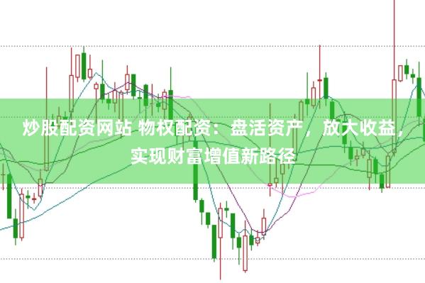 炒股配资网站 物权配资：盘活资产，放大收益，实现财富增值新路径