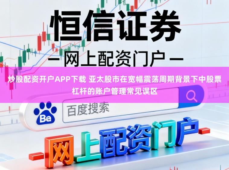 炒股配资开户APP下载 亚太股市在宽幅震荡周期背景下中股票杠杆的账户管理常见误区