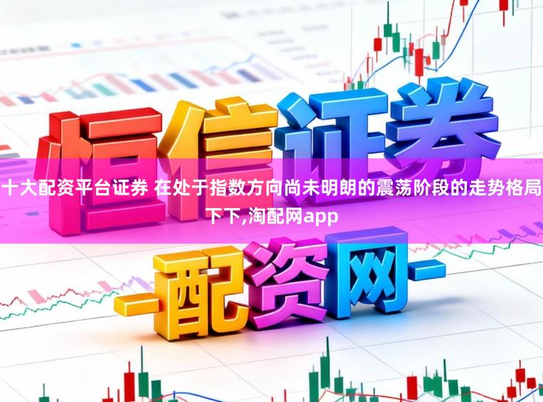 十大配资平台证券 在处于指数方向尚未明朗的震荡阶段的走势格局下下，淘配网app