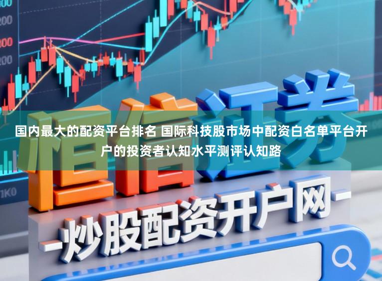 国内最大的配资平台排名 国际科技股市场中配资白名单平台开户的投资者认知水平测评认知路