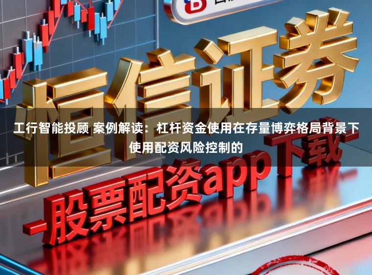 工行智能投顾 案例解读：杠杆资金使用在存量博弈格局背景下使用配资风险控制的