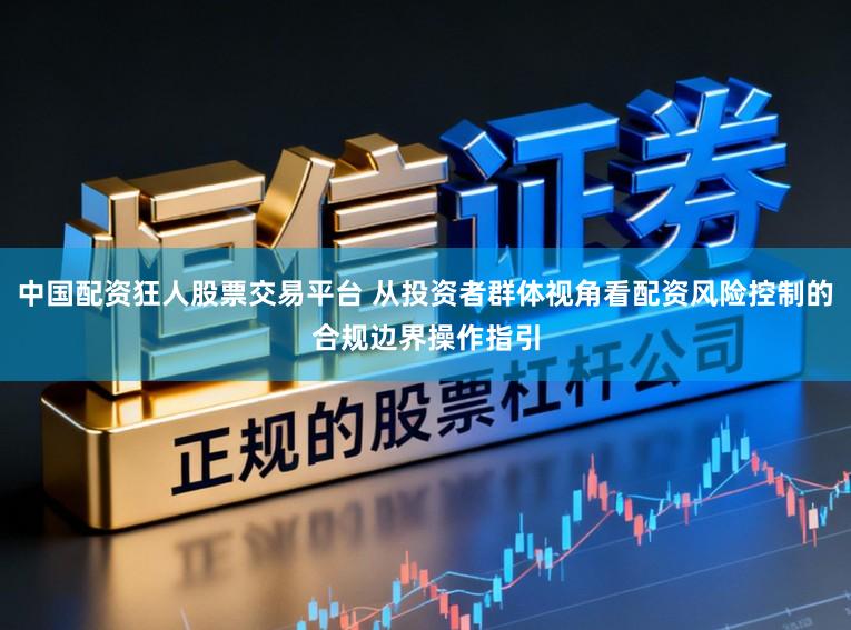 中国配资狂人股票交易平台 从投资者群体视角看配资风险控制的合规边界操作指引