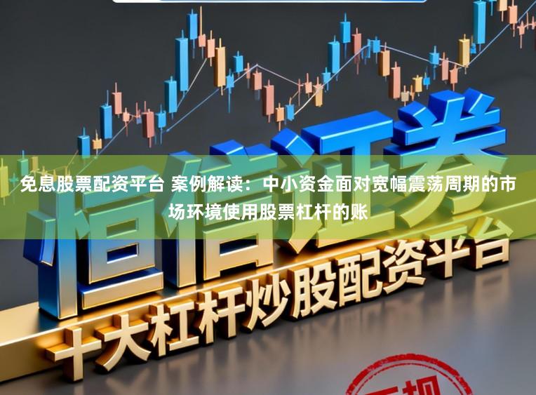 免息股票配资平台 案例解读：中小资金面对宽幅震荡周期的市场环境使用股票杠杆的账