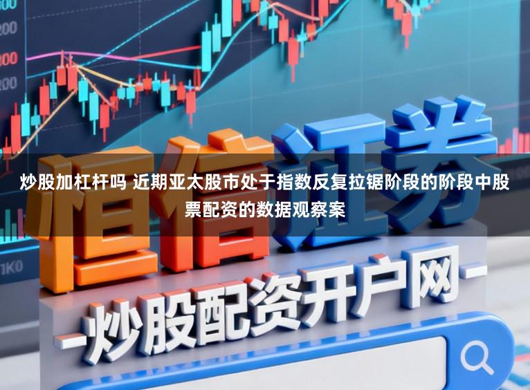 炒股加杠杆吗 近期亚太股市处于指数反复拉锯阶段的阶段中股票配资的数据观察案