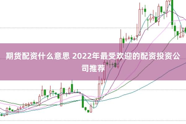 期货配资什么意思 2022年最受欢迎的配资投资公司推荐