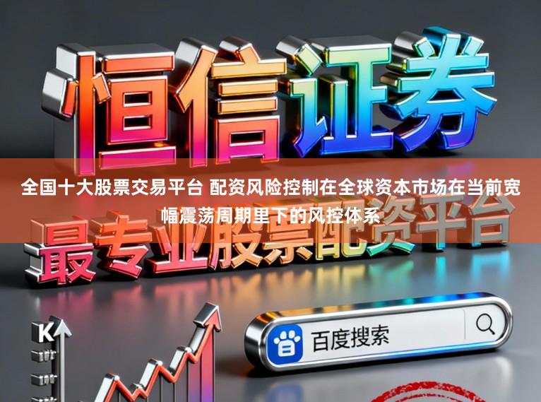 全国十大股票交易平台 配资风险控制在全球资本市场在当前宽幅震荡周期里下的风控体系